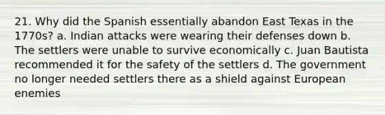 21. Why did the Spanish essentially abandon East Texas in the 1770s? a. Indian attacks were wearing their defenses down b. The settlers were unable to survive economically c. Juan Bautista recommended it for the safety of the settlers d. The government no longer needed settlers there as a shield against European enemies