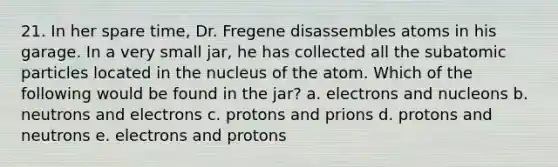 21. In her spare time, Dr. Fregene disassembles atoms in his garage. In a very small jar, he has collected all the subatomic particles located in the nucleus of the atom. Which of the following would be found in the jar? a. electrons and nucleons b. neutrons and electrons c. protons and prions d. protons and neutrons e. electrons and protons