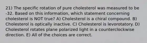 21) The specific rotation of pure cholesterol was measured to be -32. Based on this information, which statement concerning cholesterol is NOT true? A) Cholesterol is a chiral compound. B) Cholesterol is optically inactive. C) Cholesterol is levorotatory. D) Cholesterol rotates plane polarized light in a counterclockwise direction. E) All of the choices are correct.