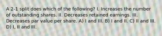 A 2-1 split does which of the following? I. Increases the number of outstanding shares. II. Decreases retained earnings. III. Decreases par value per share. A) I and III. B) I and II. C) II and III. D) I, II and III.