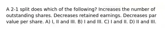 A 2-1 split does which of the following? Increases the number of outstanding shares. Decreases retained earnings. Decreases par value per share. A) I, II and III. B) I and III. C) I and II. D) II and III.