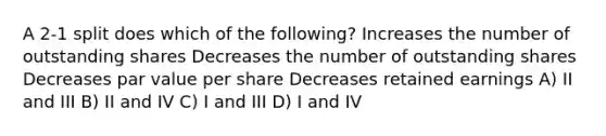 A 2-1 split does which of the following? Increases the number of outstanding shares Decreases the number of outstanding shares Decreases par value per share Decreases retained earnings A) II and III B) II and IV C) I and III D) I and IV