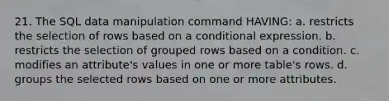 21. The SQL data manipulation command HAVING: a. restricts the selection of rows based on a conditional expression. b. restricts the selection of grouped rows based on a condition. c. modifies an attribute's values in one or more table's rows. d. groups the selected rows based on one or more attributes.