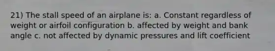 21) The stall speed of an airplane is: a. Constant regardless of weight or airfoil configuration b. affected by weight and bank angle c. not affected by dynamic pressures and lift coefficient