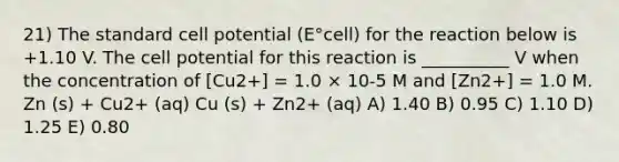 21) The standard cell potential (E°cell) for the reaction below is +1.10 V. The cell potential for this reaction is __________ V when the concentration of [Cu2+] = 1.0 × 10-5 M and [Zn2+] = 1.0 M. Zn (s) + Cu2+ (aq) Cu (s) + Zn2+ (aq) A) 1.40 B) 0.95 C) 1.10 D) 1.25 E) 0.80