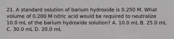 21. A standard solution of barium hydroxide is 0.250 M. What volume of 0.200 M nitric acid would be required to neutralize 10.0 mL of the barium hydroxide solution? A. 10.0 mL B. 25.0 mL C. 30.0 mL D. 20.0 mL