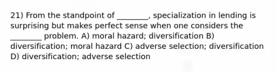 21) From the standpoint of ________, specialization in lending is surprising but makes perfect sense when one considers the ________ problem. A) moral hazard; diversification B) diversification; moral hazard C) adverse selection; diversification D) diversification; adverse selection