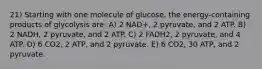 21) Starting with one molecule of glucose, the energy-containing products of glycolysis are: A) 2 NAD+, 2 pyruvate, and 2 ATP. B) 2 NADH, 2 pyruvate, and 2 ATP. C) 2 FADH2, 2 pyruvate, and 4 ATP. D) 6 CO2, 2 ATP, and 2 pyruvate. E) 6 CO2, 30 ATP, and 2 pyruvate.