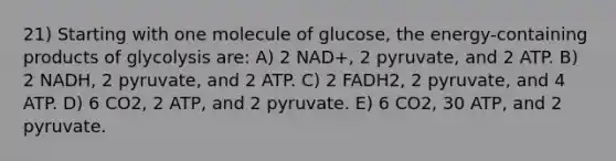 21) Starting with one molecule of glucose, the energy-containing products of glycolysis are: A) 2 NAD+, 2 pyruvate, and 2 ATP. B) 2 NADH, 2 pyruvate, and 2 ATP. C) 2 FADH2, 2 pyruvate, and 4 ATP. D) 6 CO2, 2 ATP, and 2 pyruvate. E) 6 CO2, 30 ATP, and 2 pyruvate.