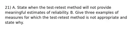 21) A. State when the test-retest method will not provide meaningful estimates of reliability. B. Give three examples of measures for which the test-retest method is not appropriate and state why.