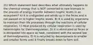 21) Which statement best describes what ultimately happens to the chemical energy that is NOT converted to new biomass in the process of energy transfer between trophic levels in an ecosystem? A) It is undigested and winds up in the feces and is not passed on to higher trophic levels. B) It is used by organisms to maintain their life processes through the reactions of cellular respiration. C) Heat produced by cellular respiration is used by heterotrophs for thermoregulation. D) It is eliminated as feces or is dissipated into space as heat, consistent with the second law of thermodynamics. E) It is recycled by decomposers to smaller and smaller forms until it finally breaks down to form soil.