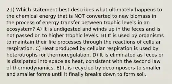 21) Which statement best describes what ultimately happens to the chemical energy that is NOT converted to new biomass in the process of energy transfer between trophic levels in an ecosystem? A) It is undigested and winds up in the feces and is not passed on to higher trophic levels. B) It is used by organisms to maintain their life processes through the reactions of cellular respiration. C) Heat produced by cellular respiration is used by heterotrophs for thermoregulation. D) It is eliminated as feces or is dissipated into space as heat, consistent with the second law of thermodynamics. E) It is recycled by decomposers to smaller and smaller forms until it finally breaks down to form soil.