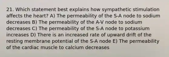 21. Which statement best explains how sympathetic stimulation affects the heart? A) The permeability of the S-A node to sodium decreases B) The permeability of the A-V node to sodium decreases C) The permeability of the S-A node to potassium increases D) There is an increased rate of upward drift of the resting membrane potential of the S-A node E) The permeability of the cardiac muscle to calcium decreases