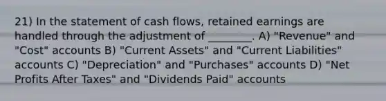 21) In the statement of cash flows, retained earnings are handled through the adjustment of ________. A) "Revenue" and "Cost" accounts B) "Current Assets" and "Current Liabilities" accounts C) "Depreciation" and "Purchases" accounts D) "Net Profits After Taxes" and "Dividends Paid" accounts