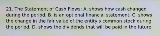 21. The Statement of Cash Flows: A. shows how cash changed during the period. B. is an optional financial statement. C. shows the change in the fair value of the entity's common stock during the period. D. shows the dividends that will be paid in the future.