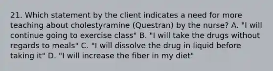 21. Which statement by the client indicates a need for more teaching about cholestyramine (Questran) by the nurse? A. "I will continue going to exercise class" B. "I will take the drugs without regards to meals" C. "I will dissolve the drug in liquid before taking it" D. "I will increase the fiber in my diet"