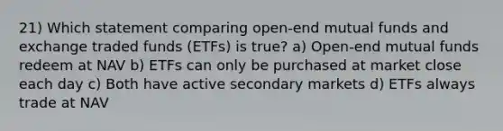 21) Which statement comparing open-end mutual funds and exchange traded funds (ETFs) is true? a) Open-end mutual funds redeem at NAV b) ETFs can only be purchased at market close each day c) Both have active secondary markets d) ETFs always trade at NAV