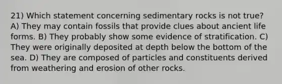 21) Which statement concerning sedimentary rocks is not true? A) They may contain fossils that provide clues about ancient life forms. B) They probably show some evidence of stratification. C) They were originally deposited at depth below the bottom of the sea. D) They are composed of particles and constituents derived from weathering and erosion of other rocks.