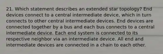 21. Which statement describes an extended star topology? End devices connect to a central intermediate device, which in turn connects to other central intermediate devices. End devices are connected together by a bus and each bus connects to a central intermediate device. Each end system is connected to its respective neighbor via an intermediate device. All end and intermediate devices are connected in a chain to each other.