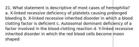 21. What statement is descriptive of most cases of hemophilia? a. X-linked recessive deficiency of platelets causing prolonged bleeding b. X-linked recessive inherited disorder in which a blood clotting factor is deficient c. Autosomal dominant deficiency of a factor involved in the blood-clotting reaction d. Y-linked recessive inherited disorder in which the red blood cells become moon shaped