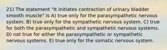 21) The statement "It initiates contraction of urinary bladder smooth muscle" is A) true only for the parasympathetic nervous system. B) true only for the sympathetic nervous system. C) true for both the parasympathetic and sympathetic nervous systems. D) not true for either the parasympathetic or sympathetic nervous systems. E) true only for the somatic nervous system.