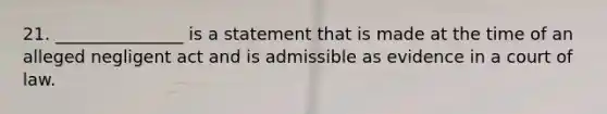 21. _______________ is a statement that is made at the time of an alleged negligent act and is admissible as evidence in a court of law.