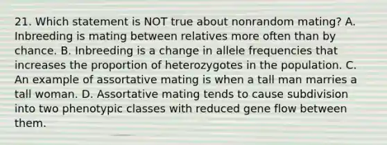 21. Which statement is NOT true about nonrandom mating? A. Inbreeding is mating between relatives more often than by chance. B. Inbreeding is a change in allele frequencies that increases the proportion of heterozygotes in the population. C. An example of assortative mating is when a tall man marries a tall woman. D. Assortative mating tends to cause subdivision into two phenotypic classes with reduced gene flow between them.