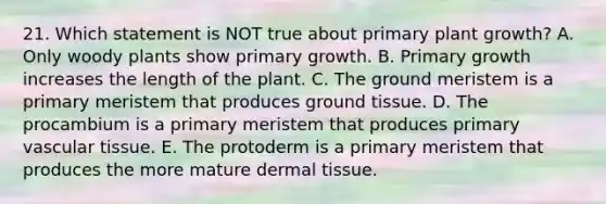 21. Which statement is NOT true about primary plant growth? A. Only woody plants show primary growth. B. Primary growth increases the length of the plant. C. The ground meristem is a primary meristem that produces <a href='https://www.questionai.com/knowledge/kb0kKBaH0H-ground-tissue' class='anchor-knowledge'>ground tissue</a>. D. The procambium is a primary meristem that produces primary vascular tissue. E. The protoderm is a primary meristem that produces the more mature <a href='https://www.questionai.com/knowledge/kRKdINDJId-dermal-tissue' class='anchor-knowledge'>dermal tissue</a>.