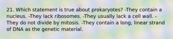 21. Which statement is true about prokaryotes? -They contain a nucleus. -They lack ribosomes. -They usually lack a cell wall. -They do not divide by mitosis. -They contain a long, linear strand of DNA as the genetic material.