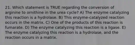 21. Which statement is TRUE regarding the conversion of arginine to ornithine in the urea cycle? A) The enzyme catalyzing this reaction is a hydrolase. B) This enzyme-catalyzed reaction occurs in the matrix. C) One of the products of this reaction is fumarate. D) The enzyme catalyzing this reaction is a ligase. E) The enzyme catalyzing this reaction is a hydrolase, and the reaction occurs in a matrix.