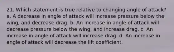 21. Which statement is true relative to changing angle of attack? a. A decrease in angle of attack will increase pressure below the wing, and decrease drag. b. An increase in angle of attack will decrease pressure below the wing, and increase drag. c. An increase in angle of attack will increase drag. d. An increase in angle of attack will decrease the lift coefficient.