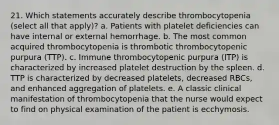 21. Which statements accurately describe thrombocytopenia (select all that apply)? a. Patients with platelet deficiencies can have internal or external hemorrhage. b. The most common acquired thrombocytopenia is thrombotic thrombocytopenic purpura (TTP). c. Immune thrombocytopenic purpura (ITP) is characterized by increased platelet destruction by the spleen. d. TTP is characterized by decreased platelets, decreased RBCs, and enhanced aggregation of platelets. e. A classic clinical manifestation of thrombocytopenia that the nurse would expect to find on physical examination of the patient is ecchymosis.