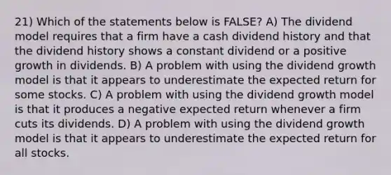 21) Which of the statements below is FALSE? A) The dividend model requires that a firm have a cash dividend history and that the dividend history shows a constant dividend or a positive growth in dividends. B) A problem with using the dividend growth model is that it appears to underestimate the expected return for some stocks. C) A problem with using the dividend growth model is that it produces a negative expected return whenever a firm cuts its dividends. D) A problem with using the dividend growth model is that it appears to underestimate the expected return for all stocks.