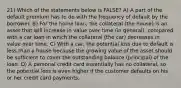 21) Which of the statements below is FALSE? A) A part of the default premium has to do with the frequency of default by the borrower. B) For the home loan, the collateral (the house) is an asset that will increase in value over time (in general), compared with a car loan in which the collateral (the car) decreases in value over time. C) With a car, the potential loss due to default is less than a house because the growing value of the asset should be sufficient to cover the outstanding balance (principal) of the loan. D) A personal credit card essentially has no collateral, so the potential loss is even higher if the customer defaults on his or her credit card payments.