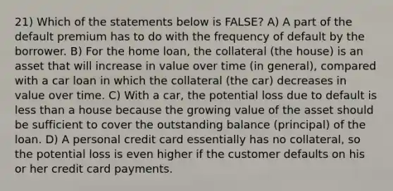 21) Which of the statements below is FALSE? A) A part of the default premium has to do with the frequency of default by the borrower. B) For the home loan, the collateral (the house) is an asset that will increase in value over time (in general), compared with a car loan in which the collateral (the car) decreases in value over time. C) With a car, the potential loss due to default is less than a house because the growing value of the asset should be sufficient to cover the outstanding balance (principal) of the loan. D) A personal credit card essentially has no collateral, so the potential loss is even higher if the customer defaults on his or her credit card payments.