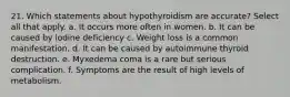 21. Which statements about hypothyroidism are accurate? Select all that apply. a. It occurs more often in women. b. It can be caused by iodine deficiency с. Weight loss is a common manifestation. d. It can be caused by autoimmune thyroid destruction. е. Myxedema coma is a rare but serious complication. f. Symptoms are the result of high levels of metabolism.