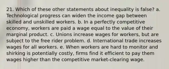 21. Which of these other statements about inequality is false? a. Technological progress can widen the income gap between skilled and unskilled workers. b. In a perfectly competitive economy, workers are paid a wage equal to the value of their marginal product. c. Unions increase wages for workers, but are subject to the free rider problem. d. International trade increases wages for all workers. e. When workers are hard to monitor and shirking is potentially costly, firms find it efficient to pay them wages higher than the competitive market-clearing wage.