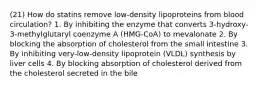 (21) How do statins remove low-density lipoproteins from blood circulation? 1. By inhibiting the enzyme that converts 3-hydroxy-3-methylglutaryl coenzyme A (HMG-CoA) to mevalonate 2. By blocking the absorption of cholesterol from the small intestine 3. By inhibiting very-low-density lipoprotein (VLDL) synthesis by liver cells 4. By blocking absorption of cholesterol derived from the cholesterol secreted in the bile