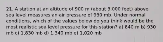 21. A station at an altitude of 900 m (about 3,000 feet) above sea level measures an air pressure of 930 mb. Under normal conditions, which of the values below do you think would be the most realistic sea level pressure for this station? a) 840 m b) 930 mb c) 1,830 mb d) 1,340 mb e) 1,020 mb