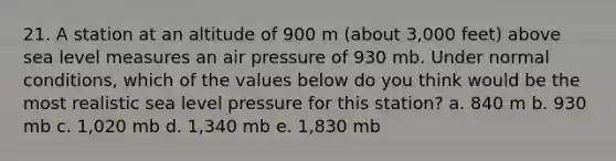 21. A station at an altitude of 900 m (about 3,000 feet) above sea level measures an air pressure of 930 mb. Under normal conditions, which of the values below do you think would be the most realistic sea level pressure for this station? a. 840 m b. 930 mb c. 1,020 mb d. 1,340 mb e. 1,830 mb