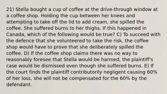 21) Stella bought a cup of coffee at the drive-through window at a coffee shop. Holding the cup between her knees and attempting to take off the lid to add cream, she spilled the coffee. She suffered burns to her thighs. If this happened in Canada, which of the following would be true? C) To succeed with the defence that she volunteered to take the risk, the coffee shop would have to prove that she deliberately spilled the coffee. D) If the coffee shop claims there was no way to reasonably foresee that Stella would be harmed, the plaintiff's case would be dismissed even though she suffered burns. E) If the court finds the plaintiff contributorily negligent causing 60% of her loss, she will not be compensated for the 60% by the defendant.