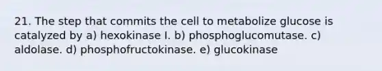 21. The step that commits the cell to metabolize glucose is catalyzed by a) hexokinase I. b) phosphoglucomutase. c) aldolase. d) phosphofructokinase. e) glucokinase