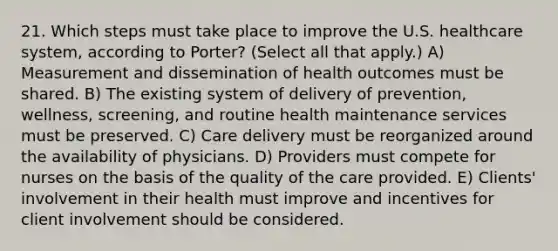 21. Which steps must take place to improve the U.S. healthcare system, according to Porter? (Select all that apply.) A) Measurement and dissemination of health outcomes must be shared. B) The existing system of delivery of prevention, wellness, screening, and routine health maintenance services must be preserved. C) Care delivery must be reorganized around the availability of physicians. D) Providers must compete for nurses on the basis of the quality of the care provided. E) Clients' involvement in their health must improve and incentives for client involvement should be considered.