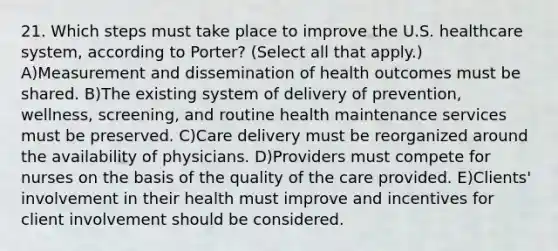 21. Which steps must take place to improve the U.S. healthcare system, according to Porter? (Select all that apply.) A)Measurement and dissemination of health outcomes must be shared. B)The existing system of delivery of prevention, wellness, screening, and routine health maintenance services must be preserved. C)Care delivery must be reorganized around the availability of physicians. D)Providers must compete for nurses on the basis of the quality of the care provided. E)Clients' involvement in their health must improve and incentives for client involvement should be considered.