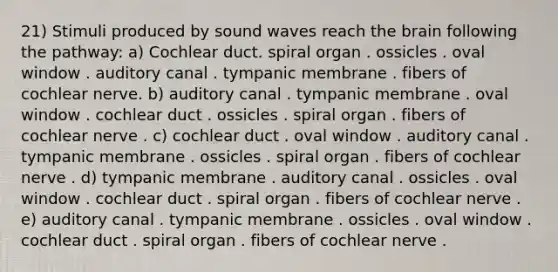 21) Stimuli produced by sound waves reach the brain following the pathway: a) Cochlear duct. spiral organ . ossicles . oval window . auditory canal . tympanic membrane . fibers of cochlear nerve. b) auditory canal . tympanic membrane . oval window . cochlear duct . ossicles . spiral organ . fibers of cochlear nerve . c) cochlear duct . oval window . auditory canal . tympanic membrane . ossicles . spiral organ . fibers of cochlear nerve . d) tympanic membrane . auditory canal . ossicles . oval window . cochlear duct . spiral organ . fibers of cochlear nerve . e) auditory canal . tympanic membrane . ossicles . oval window . cochlear duct . spiral organ . fibers of cochlear nerve .