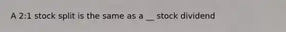 A 2:1 stock split is the same as a __ stock dividend