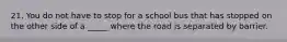 21. You do not have to stop for a school bus that has stopped on the other side of a _____ where the road is separated by barrier.