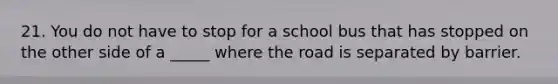 21. You do not have to stop for a school bus that has stopped on the other side of a _____ where the road is separated by barrier.