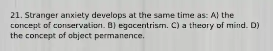 21. Stranger anxiety develops at the same time as: A) the concept of conservation. B) egocentrism. C) a theory of mind. D) the concept of object permanence.