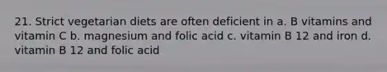 21. Strict vegetarian diets are often deficient in a. B vitamins and vitamin C b. magnesium and folic acid c. vitamin B 12 and iron d. vitamin B 12 and folic acid